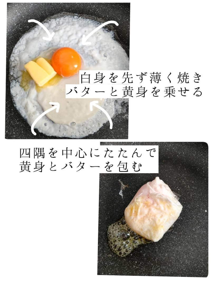 フライパンに薄く油をひき(分量外です)白身を薄く広げて焼く→黄身とバターを乗せ、四隅を中心にたたんで白身で黄身とバターを包む。